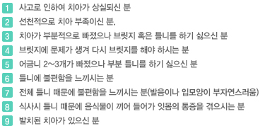 01 사고로 인하여 치아가 상실되신 분
02 선천적으로 치아 부족이신 분.
03 치아가 부분적으로 빠졌으나 브릿지 혹은 틀니를 하기 싫으신 분
04 브릿지에 문제가 생겨 다시 브릿지를 해야 하시는 분
05 어금니 2~3개가 빠졌으나 부분 틀니를 하기 싫으신 분
06 틀니에 불편함을 느끼시는 분
07 전체 틀니 때문에 불편함을 느끼시는 분(발음이나 입모양이 부자연스러움)
08 식사시 틀니 때문에 음식물이 끼어 들어가 잇몸의 통증을 겪으시는 분
09 발치된 치아가 있으신 분