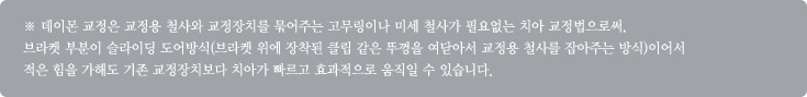 ※ 데이몬 교정은 교정용 철사와 교정장치를 묶어주는 고무링이나 미세 철사가 필요없는 치아 교정법으로써,
브라켓 부분이 슬라이딩 도어방식(브라켓 위에 장착된 클립 같은 뚜껑을 여닫아서 교정용 철사를 잡아주는 방식)이어서 
적은 힘을 가해도 기존 교정장치보다 치아가 빠르고 효과적으로 움직일 수 있습니다.