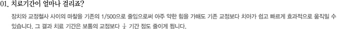 01. 치료기간이 얼마나 걸리죠?
							장치와 교정철사 사이의 마찰을 기존의 1/500으로 줄임으로써 아주 약한 힘을 가해도 기존 교정보다 치아가 쉽고 빠르게 효과적으로 움직일 수 
있습니다. 그 결과 치료 기간은 보통의 교정보다 ¼ 기간 정도 줄이게 됩니다.