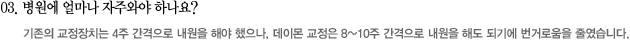 03. 병원에 얼마나 자주와야 하나요?
							기존의 교정장치는 4주 간격으로 내원을 해야 했으나, 데이몬 교정은 8~10주 간격으로 내원을 해도 되기에 번거로움을 줄였습니다.