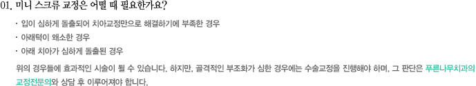 01. 미니 스크류 교정은 어떨 때 필요한가요?
						  • 입이 심하게 돌출되어 치아교정만으로 해결하기에 부족한 경우
 •  아래턱이 왜소한 경우
 •  아래 치아가 심하게 돌출된 경우
위의 경우들에 효과적인 시술이 될 수 있습니다. 하지만, 골격적인 부조화가 심한 경우에는 수술교정을 진행해야 하며, 그 판단은 푸른나무치과의 
교정전문의와 상담 후 이루어져야 합니다.