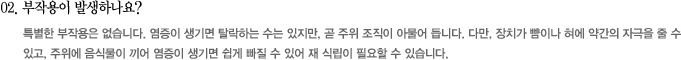 02. 부작용이 발생하나요?
							특별한 부작용은 없습니다. 염증이 생기면 탈락하는 수는 있지만, 곧 주위 조직이 아물어 듭니다. 다만, 장치가 뺨이나 혀에 약간의 자극을 줄 수 
있고, 주위에 음식물이 끼어 염증이 생기면 쉽게 빠질 수 있어 재 식립이 필요할 수 있습니다.

							