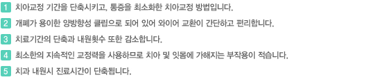 1. 치아교정 기간을 단축시키고, 통증을 최소화한 치아교정 방법입니다. 2.개폐가 용이한 영방향성 클립으로 되어 있어 와이어 교환이 간단하고 편리합니다.  3. 치료기간의 단축과 내원횟수 또한 감소합니다.  4. 최소한의 지속적인 교정력을 사용하므로 치아 및 잇몸에 가해지는 부작용이 적습니다.  5. 치과내원시 진료시간이 단축됩니다.