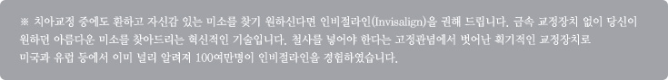 ※ 치아교정 중에도 환하고 자신감 있는 미소를 찾기 원하신다면 인비절라인(Invisalign)을 권해 드립니다. 금속 교정장치 없이 당신이 
원하던 아름다운 미소를 찾아드리는 혁신적인 기술입니다. 철사를 넣어야 한다는 고정관념에서 벗어난 획기적인 교정장치로 
미국과 유럽 등에서 이미 널리 알려져 100여만명이 인비절라인을 경험하였습니다.