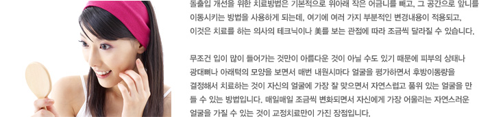 돌출입 개선을 위한 치료방법은 기본적으로 위아래 작은 어금니를 빼고, 그 공간으로 앞니를 
이동시키는 방법을 사용하게 되는데, 여기에 여러 가지 부분적인 변경내용이 적용되고, 
이것은 치료를 하는 의사의 테크닉이나 美를 보는 관점에 따라 조금씩 달라질 수 있습니다.

무조건 입이 많이 들어가는 것만이 아름다운 것이 아닐 수도 있기 때문에 피부의 상태나 
광대뼈나 아래턱의 모양을 보면서 매번 내원시마다 얼굴을 평가하면서 후방이동량을 
결정해서 치료하는 것이 자신의 얼굴에 가장 잘 맞으면서 자연스럽고 품위 있는 얼굴을 만
들 수 있는 방법입니다. 매일매일 조금씩 변화되면서 자신에게 가장 어울리는 자연스러운
얼굴을 가질 수 있는 것이 교정치료만이 가진 장점입니다.