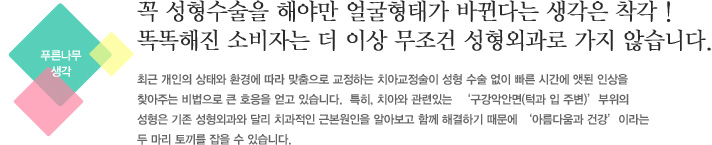 꼭 성형수술을 해야만 얼굴형태가 바뀐다는 생각은 착각 !
똑똑해진 소비자는 더 이상 무조건 성형외과로 가지 않습니다.
최근 개인의 상태와 환경에 따라 맞춤으로 교정하는 치아교정술이 성형 수술 없이 빠른 시간에 앳된 인상을
찾아주는 비법으로 큰 호응을 얻고 있습니다.  특히, 치아와 관련있는  '구강악안면(턱과 입 주변)'부위의 
성형은 기존 성형외과와 달리 치과적인 근본원인을 알아보고 함께 해결하기 때문에 '아름다움과 건강'이라는
두 마리 토끼를 잡을 수 있습니다.
