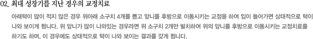 02. 최대 성장기를 지난 경우의 교정치료
아래턱이 많이 적지 않은 경우 위아래 소구치 4개를 뽑고 앞니를 후방으로 이동시키는 교정을 하여 입이 들어가면 상대적으로 턱이
나와 보이게 됩니다. 위 앞니가 많이 나와있는 경우라면 위 소구치 2개만 발치하여 위의 앞니를 후방으로 이동시키는 교정치료를
하기도 하며, 이 경우에도 상대적으로 턱이 나와 보이는 결과를 갖게 됩니다.
