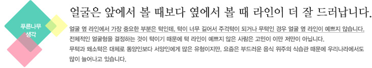 얼굴은 앞에서 볼 때보다 옆에서 볼 때 라인이 더 잘 드러납니다.얼굴형 옆 라인에서 가장 중요한 부분은 턱인데, 턱이 너무 길어서 주걱턱이 되거나 무턱인 경우 얼굴 옆 라인이 예쁘지 않습니다.
전체적인 치아교정 얼굴형을 결정하는 것이 턱이기 때문에 턱 라인이 예쁘지 않은 사람은 고민이 이만 저만이 아닙니다.
무턱과 왜소턱은 대체로 동양인보다 서양인에게 많은 유형이지만, 요즘은 부드러운 음식 위주의 식습관 때문에 우리나라에서도
많이 늘어나고 있습니다.