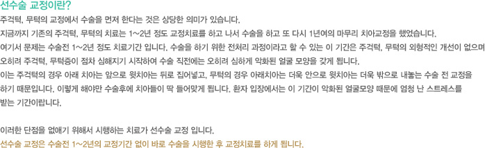 선수술 교정이란?
주걱턱, 무턱의 교정에서 수술을 먼저 한다는 것은 상당한 의미가 있습니다.
지금까지 기존의 주걱턱, 무턱의 치료는 1~2년 정도 교정치료를 하고 나서 수술을 하고 또 다시 1년여의 마무리 치아교정을 했었습니다.
여기서 문제는 수술전 1~2년 정도 치료기간 입니다. 수술을 하기 위한 전처리 과정이라고 할 수 있는 이 기간은 주걱턱, 무턱의 외형적인 개선이 없으며 
오히려 주걱턱, 무턱증이 점차 심해지기 시작하여 수술 직전에는 오히려 심하게 악화된 얼굴 모양을 갖게 됩니다.
이는 주걱턱의 경우 아래 치아는 앞으로 윗치아는 뒤로 집어넣고, 무턱의 경우 아래치아는 더욱 안으로 윗치아는 더욱 밖으로 내놓는 수술 전 교정을 
하기 때문입니다. 이렇게 해야만 수술후에 치아들이 딱 들어맞게 됩니다. 환자 입장에서는 이 기간이 악화된 얼굴모양 때문에 엄청 난 스트레스를 
받는 기간이랍니다.

이러한 단점을 없애기 위해서 시행하는 치료가 선수술 교정 입니다.
선수술 교정은 수술전 1~2년의 교정기간 없이 바로 수술을 시행한 후 교정치료를 하게 됩니다.
