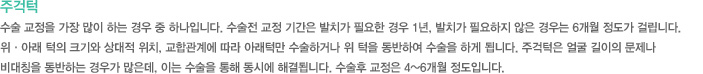 주걱턱
수술 교정을 가장 많이 하는 경우 중 하나입니다. 수술전 교정 기간은 발치가 필요한 경우 1년, 발치가 필요하지 않은 경우는 6개월 정도가 걸립니다. 
위·아래 턱의 크기와 상대적 위치, 교합관계에 따라 아래턱만 수술하거나 위 턱을 동반하여 수술을 하게 됩니다. 주걱턱은 얼굴 길이의 문제나 
비대칭을 동반하는 경우가 많은데, 이는 수술을 통해 동시에 해결됩니다. 수술후 교정은 4~6개월 정도입니다.