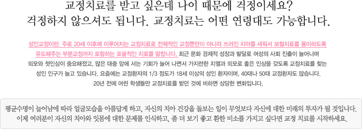 교정치료를 받고 싶은데 나이 때문에 걱정이세요?
걱정하지 않으셔도 됩니다. 교정치료는 어떤 연령대도 가능합니다.
성인교정이란. 주로 20세 이후에 이루어지는 교정치료로 전체적인 교정뿐만이 아니라 쓰러진 치아를 세워서 보철치료를 용이하도록 
유도해주는 부분교정까지 포함하는 포괄적인 치료를 말합니다. 최근 문화 경제적 성장과 발달로 여성의 사회 진출이 늘어나며 
외모와 첫인상이 중요해졌고, 많은 대중 앞에 서는 기회가 늘어 나면서 가지런한 치열과 외모로 좋은 인상을 갖도록 교정치료를 찾는 
성인 인구가 늘고 있습니다. 요즘에는 교정환자의 1/3 정도가 18세 이상의 성인 환자이며, 40대나 50대 교정환자도 많습니다.
20년 전에 어린 학생들만 교정치료를 받던 것에 비하면 상당한 변화입니다.

평균수명이 늘어남에 따라 얼굴모습을 아름답게 하고, 자신의 치아 건강을 돌보는 일이 무엇보다 자신에 대한 미래의 투자가 될 것입니다. 
이제 여러분이 자신의 치아와 잇몸에 대한 문제를 인식하고, 좀 더 보기 좋고 환한 미소를 가지고 싶다면 교정 치료를 시작하세요.