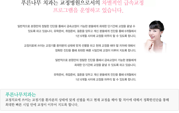 푸른나무 치과는 교정전문 병원으로서의 차별적인 급속교정
프로그램을 운영하고 있습니다.
일반적으로 본원만의 정밀한 진단을 통해서 급속교정이 가능한 분들에게 최대한 단기간에 교정을 끝낼 수 
있도록 하고 있습니다. 유학준비, 취업준비, 결혼을 앞두고 계신 분들에게 진단을 통해 6개월에서
1년 6개월 사이에 교정을 마무리 할 수 있도록 합니다. 

교정치료에 쓰이는 교정기를 환자분의 상태에 맞게 선별을 하고 현재 교정을 해야 할 치아에 대해서 
정확한 진단을 통해 최대한 빠른 시일안에 교정이 이루어 지도록 합니다.