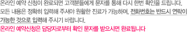 온라인 예약 신청이 완료되면 고객분들에게 무자를 통해 다시 한번 확인을 드립니다. 모든 내용은 정확히 입력해 주셔야 원활한 진료가 가능하며, 전화번호는 반드시 연락이 가능한 것으로 입력해 주시기 바랍니다. 온라인 예약신청은 담당자로부터 확인 문자를 받으시면 완료됩니다