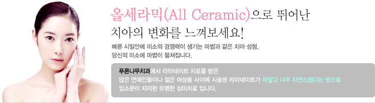 올세라믹(All Ceramic)으로 뛰어난 치아의 변화를 느껴보세요!
빠른 시일안에 미소의 경쟁력이 생기는 마법과 같은 치아 성형, 당신의 미소에 마법이 펼쳐집니다. 푸른나무치과에서 라미네이트 치료를 받은 많은 연예인들이나 젊은 여성들 사이에 시술된 라미네이트가 하얗고 너무 자연스럽다는 평으로 입소문이 자자한 유명한 심미치료 입니다.
